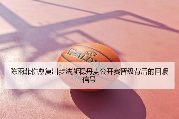陈雨菲伤愈复出步法渐稳丹麦公开赛晋级背后的回暖信号